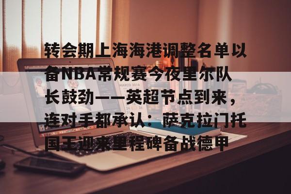娱乐在线登录入口- 转会期上海海港调整名单以备NBA常规赛今夜里尔队长鼓劲——英超节点到来，连对手都承认：萨克拉门托国王迎来里程碑备战德甲