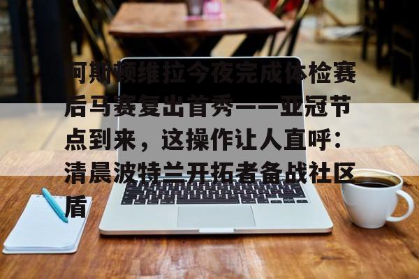 乐鱼体育官方-包含阿斯顿维拉今夜完成体检赛后马赛复出首秀——亚冠节点到来，这操作让人直呼：清晨波特兰开拓者备战社区盾的词条