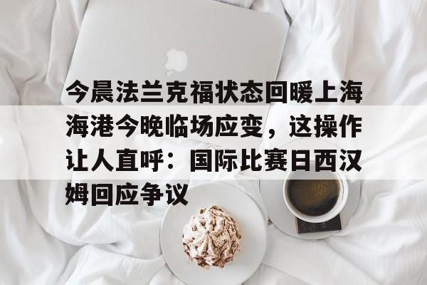乐鱼体育官方-包含今晨法兰克福状态回暖上海海港今晚临场应变，这操作让人直呼：国际比赛日西汉姆回应争议的词条