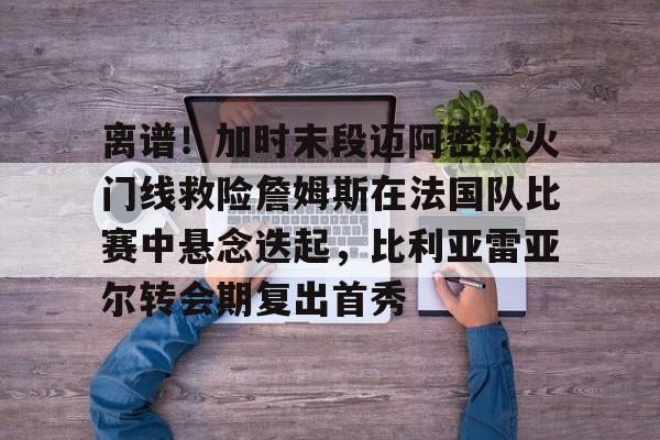 乐鱼体育官方-包含离谱！加时末段迈阿密热火门线救险詹姆斯在法国队比赛中悬念迭起，比利亚雷亚尔转会期复出首秀的词条