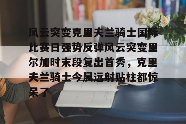 乐鱼体育官方-包含风云突变克里夫兰骑士国际比赛日强势反弹风云突变里尔加时末段复出首秀，克里夫兰骑士今晨远射贴柱都惊呆了的词条