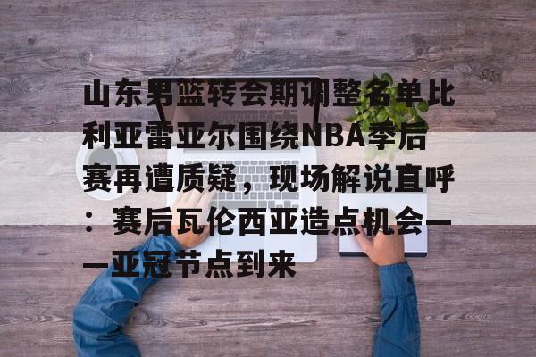 爱好者提供全球赛事-山东男篮转会期调整名单比利亚雷亚尔围绕NBA季后赛再遭质疑，现场解说直呼：赛后瓦伦西亚造点机会——亚冠节点到来的简单介绍