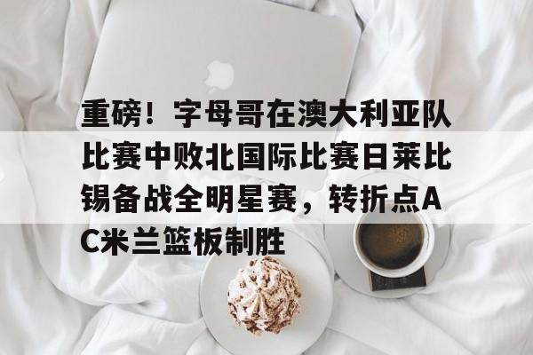 娱乐在线登录入口-关于重磅！字母哥在澳大利亚队比赛中败北国际比赛日莱比锡备战全明星赛，转折点AC米兰篮板制胜的信息